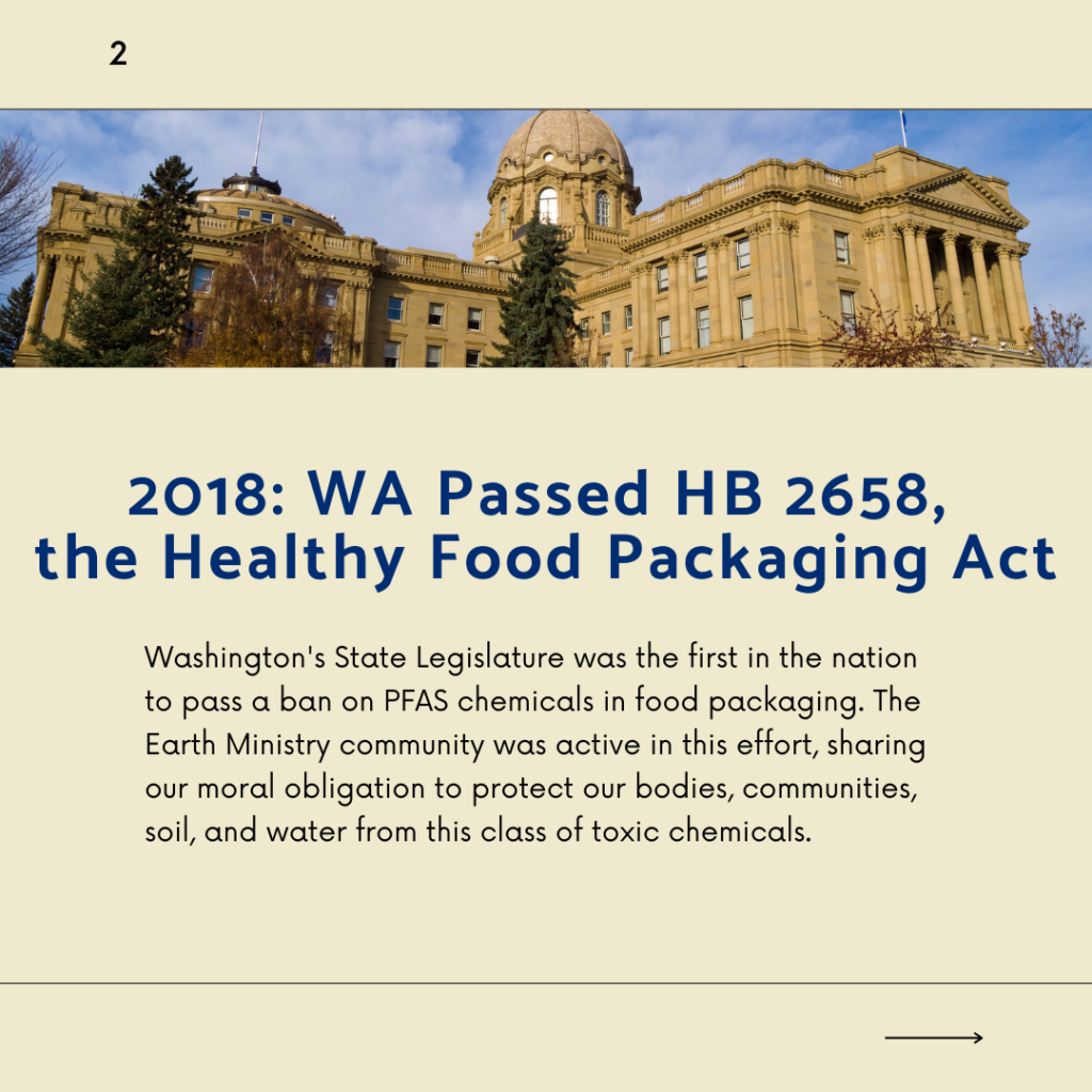 2018: WA Passed HB 2658, the Healthy Food Packaging Act. Washington's State Legislature was the first in the nation to pass a ban on PFAS chemicals in food packaging. The Earth Ministry community was active in this effort, sharing our moral obligation to protect our bodies, communities, soil, and water from this class of toxic chemicals.