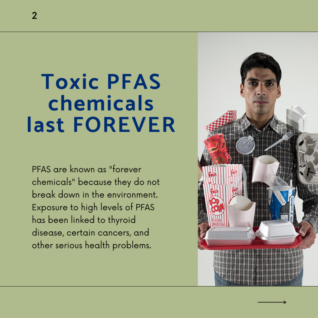 Toxic PFAS chemicals last FOREVER. PFAS are known as "forever chemicals" because they do not break down in the environment. Exposure to high levels of PFAS has been linked to thyroid disease, certain cancers, and other serious health problems.