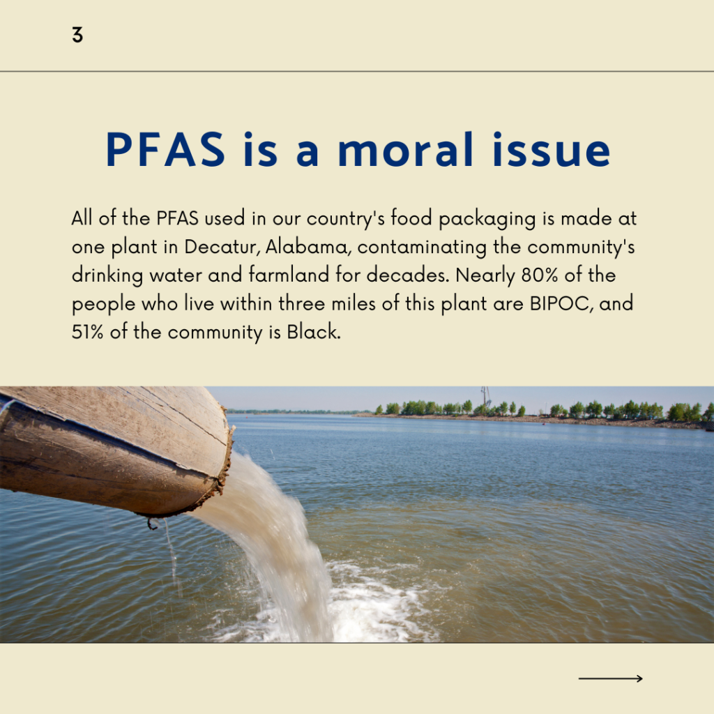 PFAS is a moral issue. All of the PFAS used in our country's food packaging is made at one plant in Decatur, Alabama, contaminating the community's drinking water and farmland for decades. Nearly 80% of the people who live within three miles of this plant are BIPOC, and 51% of the community is Black.