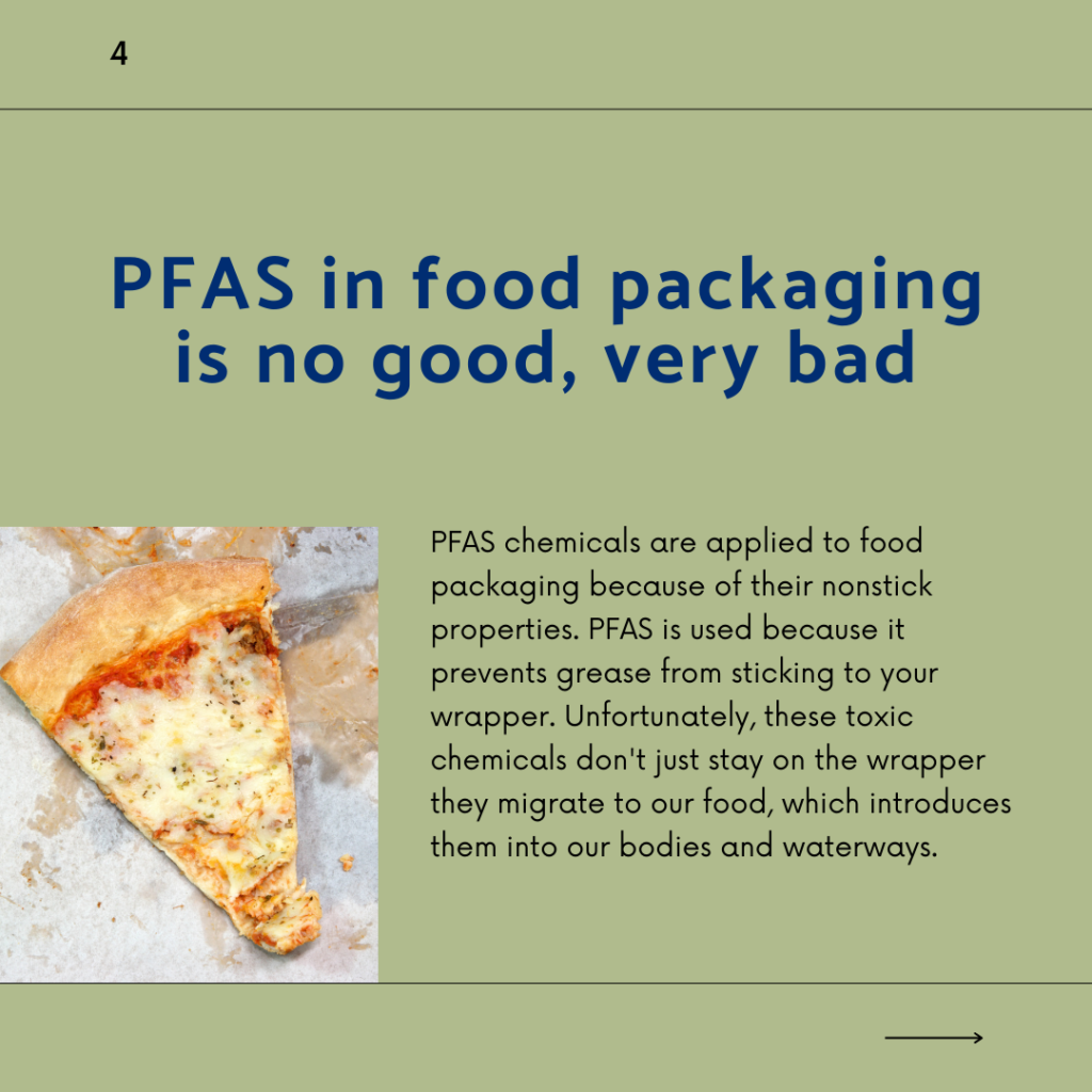 PFAS in food packaging is no good, very bad. PFAS chemicals are applied to food packaging because of their nonstick properties. PFAS is used because it prevents grease from sticking to your wrapper. Unfortunately, these toxic chemicals don't just stay on the wrapper, they migrate to our food, which introduces them into our bodies and waterways.