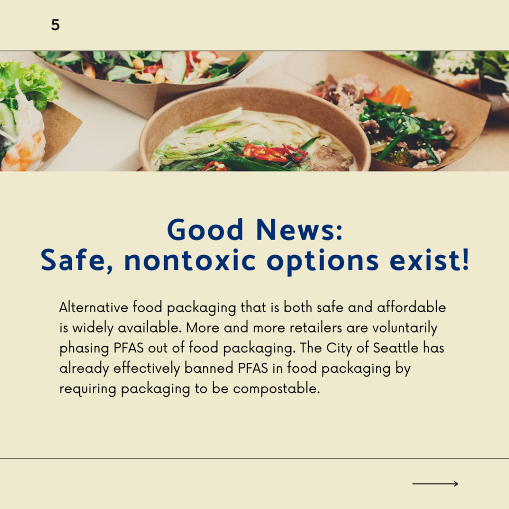 Alternative food packaging that is both safe and affordable is widely available. More and more retailers are voluntarily phasing PFAS out of food packaging. The City of Seattle has already effectively banned PFAS in food packaging by requiring packaging to be compostable.
