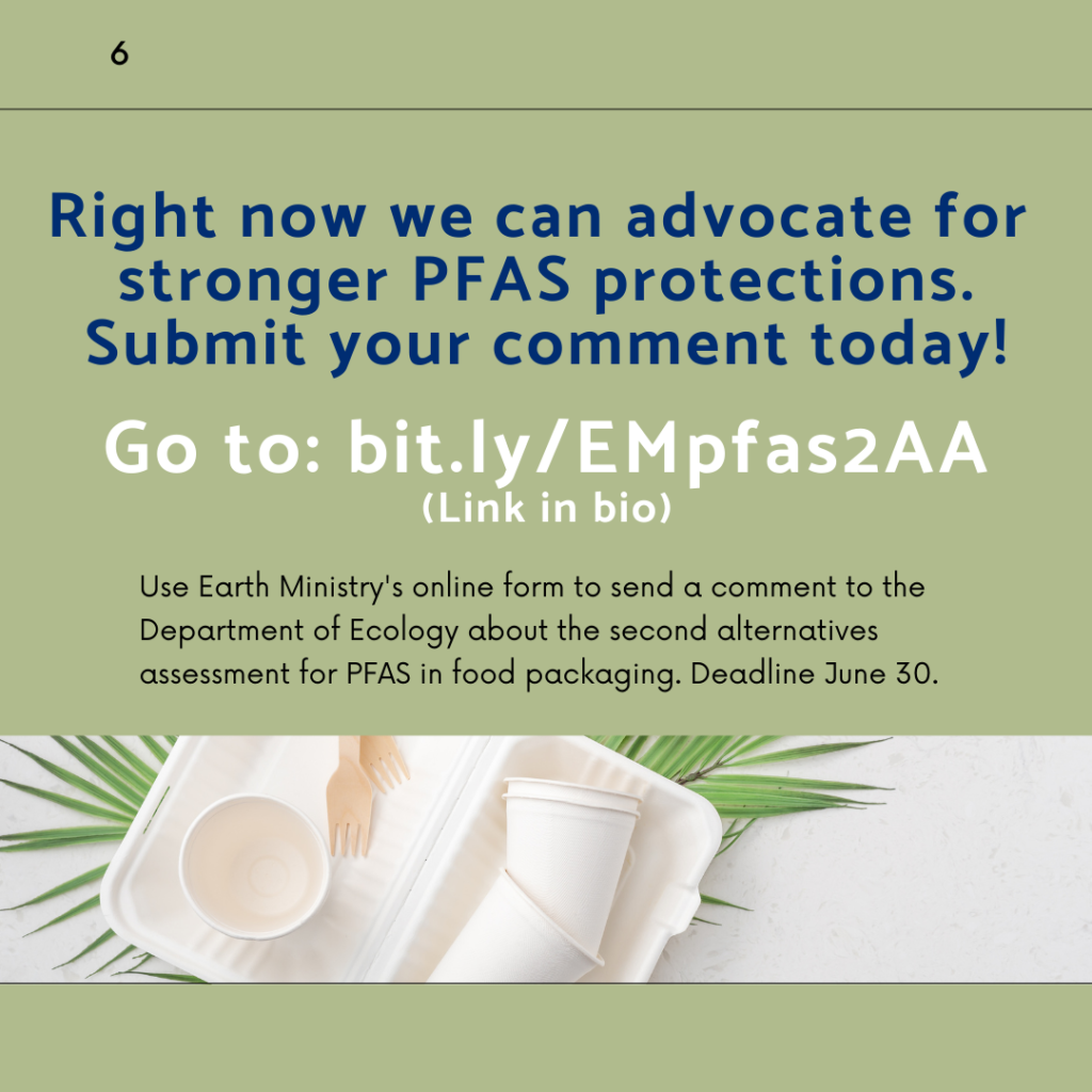 Right now we can advocate for stronger PFAS protections. Submit your comment today! Go to: bit.ly/EMpfas2AA. Use Earth Ministry's online form to send a comment to the Department of Ecology about the second alternatives assessment for PFAS in food packaging. Deadline June 30.